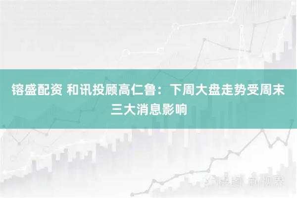 镕盛配资 和讯投顾高仁鲁：下周大盘走势受周末三大消息影响