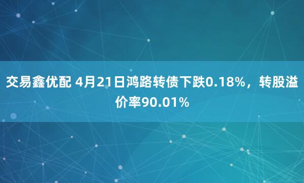 交易鑫优配 4月21日鸿路转债下跌0.18%，转股溢价率90.01%