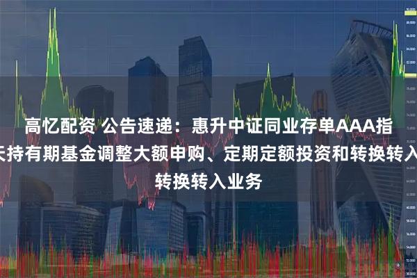 高忆配资 公告速递：惠升中证同业存单AAA指数7天持有期基金调整大额申购、定期定额投资和转换转入业务