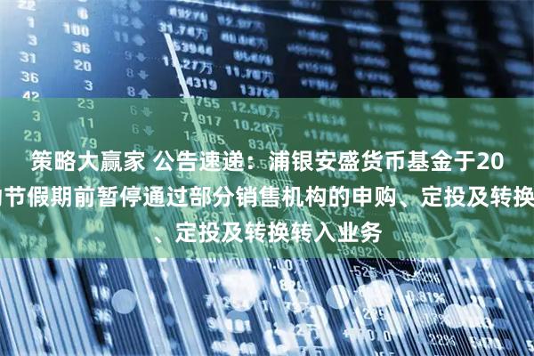 策略大赢家 公告速递：浦银安盛货币基金于2025年劳动节假期前暂停通过部分销售机构的申购、定投及转换转入业务