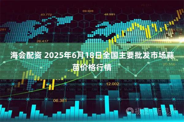 海会配资 2025年6月18日全国主要批发市场蒜苗价格行情