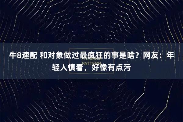 牛8速配 和对象做过最疯狂的事是啥？网友：年轻人慎看，好像有点污