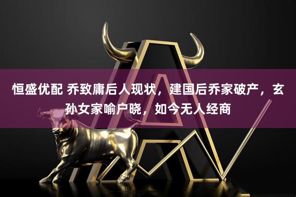 恒盛优配 乔致庸后人现状，建国后乔家破产，玄孙女家喻户晓，如今无人经商