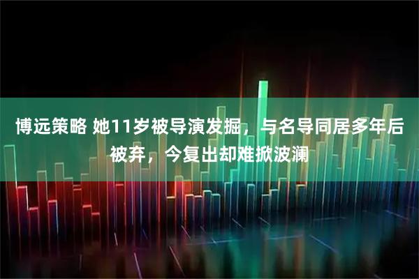 博远策略 她11岁被导演发掘，与名导同居多年后被弃，今复出却难掀波澜