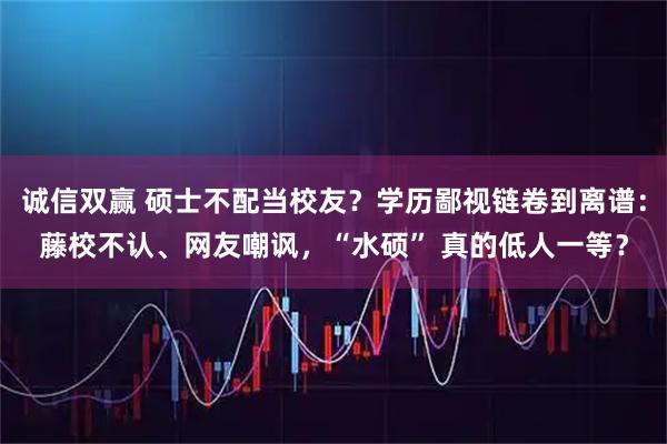 诚信双赢 硕士不配当校友？学历鄙视链卷到离谱：藤校不认、网友嘲讽，“水硕” 真的低人一等？