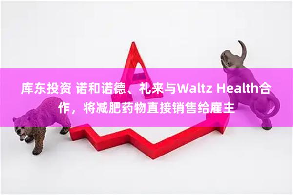 库东投资 诺和诺德、礼来与Waltz Health合作，将减肥药物直接销售给雇主