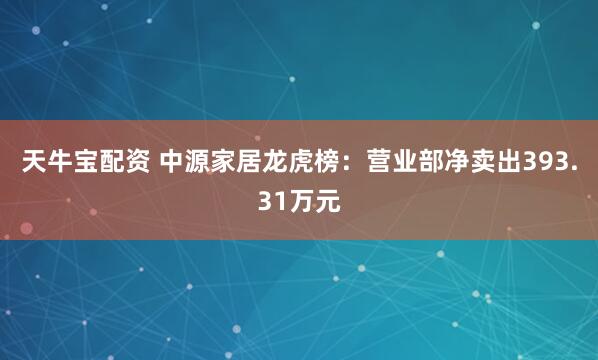 天牛宝配资 中源家居龙虎榜：营业部净卖出393.31万元