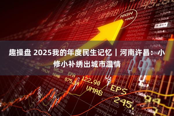 趣操盘 2025我的年度民生记忆｜河南许昌：小修小补绣出城市温情