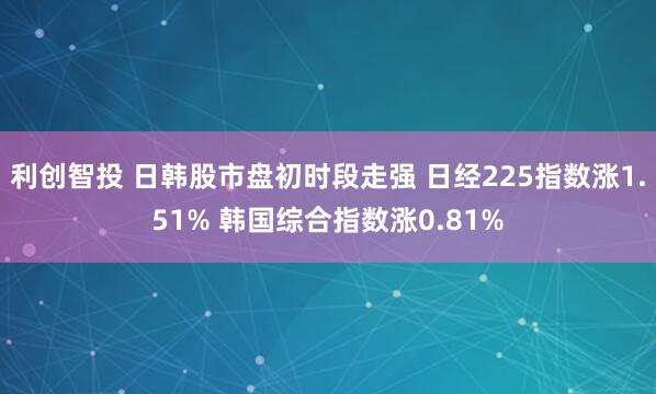 利创智投 日韩股市盘初时段走强 日经225指数涨1.51% 韩国综合指数涨0.81%