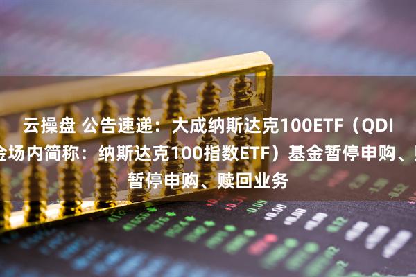 云操盘 公告速递：大成纳斯达克100ETF（QDII）（基金场内简称：纳斯达克100指数ETF）基金暂停申购、赎回业务