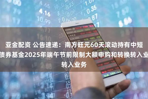 亚金配资 公告速递：南方旺元60天滚动持有中短债债券基金2025年端午节前限制大额申购和转换转入业务