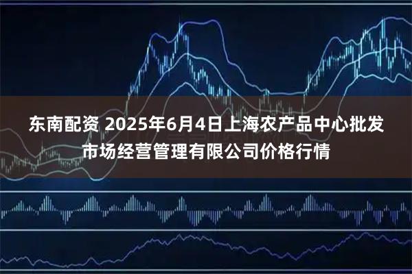 东南配资 2025年6月4日上海农产品中心批发市场经营管理有限公司价格行情