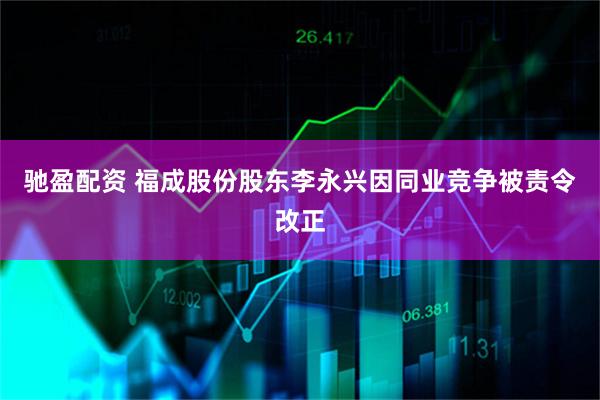 驰盈配资 福成股份股东李永兴因同业竞争被责令改正