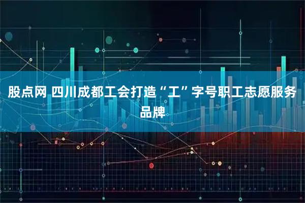 股点网 四川成都工会打造“工”字号职工志愿服务品牌