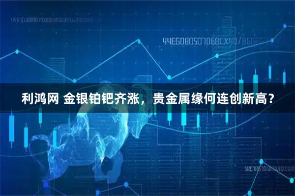 利鸿网 金银铂钯齐涨，贵金属缘何连创新高？