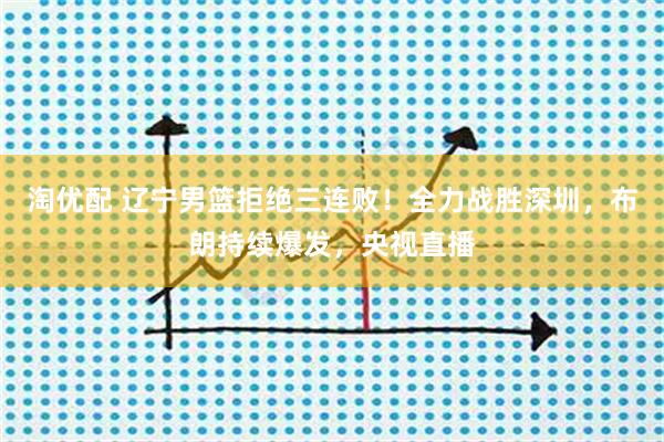 淘优配 辽宁男篮拒绝三连败！全力战胜深圳，布朗持续爆发，央视直播