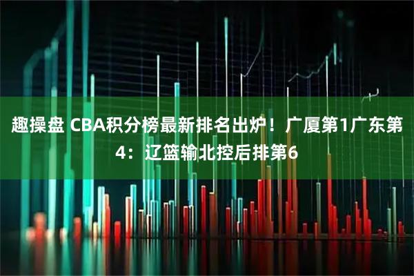 趣操盘 CBA积分榜最新排名出炉！广厦第1广东第4：辽篮输北控后排第6