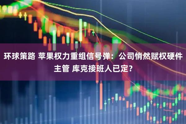 环球策路 苹果权力重组信号弹：公司悄然赋权硬件主管 库克接班人已定？