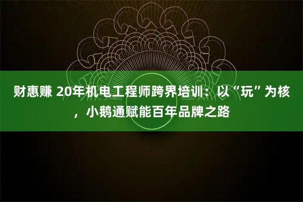 财惠赚 20年机电工程师跨界培训：以“玩”为核，小鹅通赋能百年品牌之路