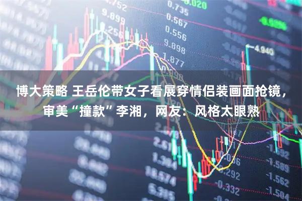 博大策略 王岳伦带女子看展穿情侣装画面抢镜，审美“撞款”李湘，网友：风格太眼熟