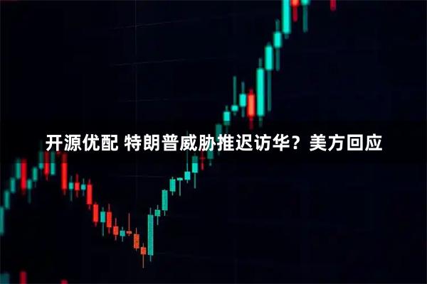 开源优配 特朗普威胁推迟访华？美方回应
